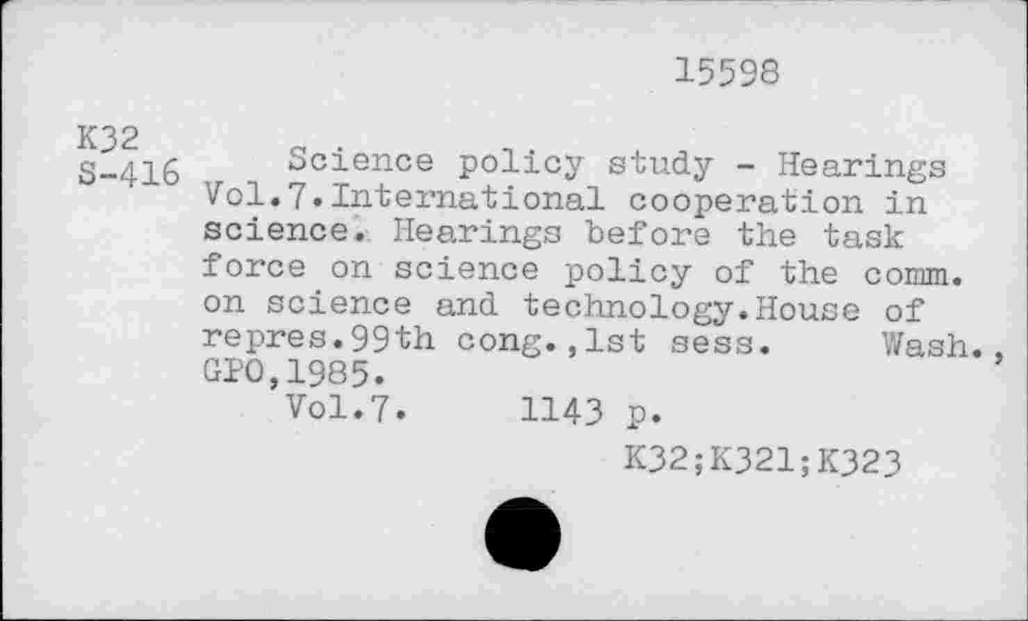 ﻿15598
S-416 Science policy study - Hearings Vol.7.International cooperation in science. Hearings before the task force on science policy of the comm, on science and technology.House of repres.99th cong.,1st sess. Wash. GPO,1985.
Vol.7.	1143 p.
K32;K321;K323